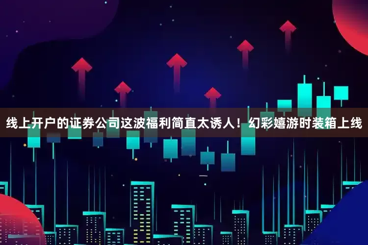 线上开户的证券公司这波福利简直太诱人！幻彩嬉游时装箱上线