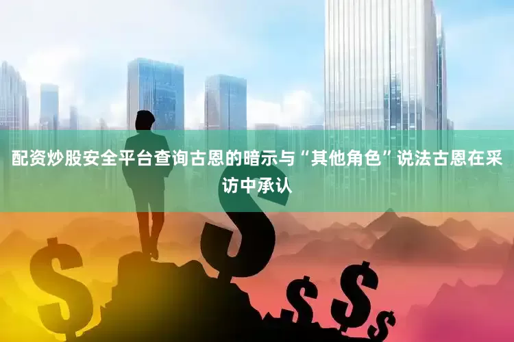 配资炒股安全平台查询古恩的暗示与“其他角色”说法古恩在采访中承认