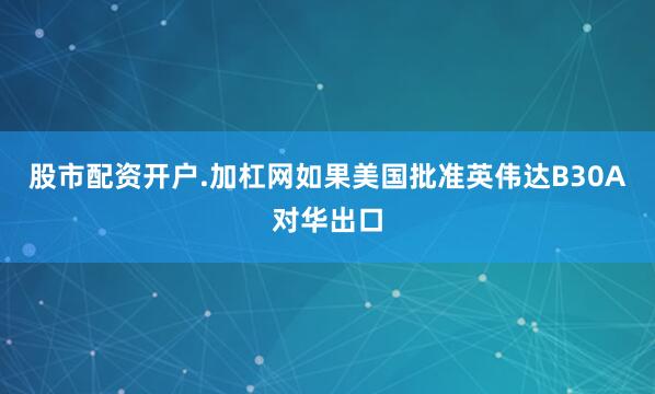 股市配资开户.加杠网如果美国批准英伟达B30A对华出口